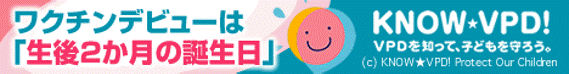 ワクチンデビューは「生後2か月の誕生日」KNOW★VPD! VPDを知って、子どもを守ろう。